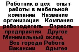 Работник в цех – опыт работы в мебельной компании › Название организации ­ Компания-работодатель › Отрасль предприятия ­ Другое › Минимальный оклад ­ 1 - Все города Работа » Вакансии   . Адыгея респ.,Адыгейск г.